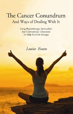 The Cancer Conundrum: And Ways of Dealing With It Using Hypnotherapy, Spiritualism and Conventional Treatments to Help You Feel Stronger - Louise Evans - cover