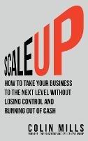 Scale Up: How To Take Your Business To The Next Level Without Losing Control And Running Out Of Cash - Colin Mills - cover