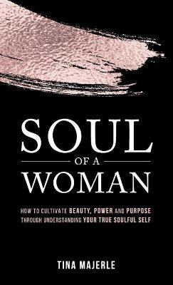 Soul of a Woman: How to Cultivate Beauty, Power and Purpose Through Understanding Your True Soulful Self - Tina Majerle - cover