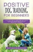 Positive Dog Training for Beginners 101: The Complete Practical Step by Step Guide to Training your Dog using Proven Modern Methods that are Friendly and Loving and Won't Cause your Dog Harm or Suffering