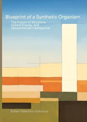Blueprint Of A Synthetic Organism: The Fusion Of Structure, Hybrid Energy, And Decentralized Intelligence: The Fusion of Structure, Hybrid Energy, and Decentralized Intelligence - Sulien Valentino Solovyov - cover