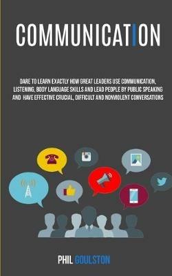 Communication: Dare To Learn Exactly How Great Leaders Use Communication, Listening, Body Language Skills, And Lead People By Public Speaking And Have Effective, Crucial And Nonviolent Conversations - Phil Goulston - cover