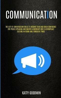 Communication: The Gift Of Conversation Skills To Remove Fear And Build Confidence For Public Speaking And Master Leadership Code In Workplace Culture In Tough And Turbulent Times - Katty Goodwin - cover