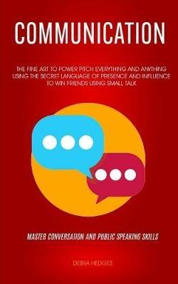 Communication: The Fine Art To Power Pitch Everything And Anything Using The Secret Language of Presence And Influence To Win Friends Using Small Talk (Master Conversation And Public Speaking Skills) - Debrsa Hedge - cover