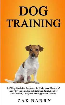 Dog Training Self Help Guide For Beginners To Understand The Art of Puppy Psychology And Pet Behavior Revolution For Socialization, Discipline And Aggression Control - Zak Barry - cover