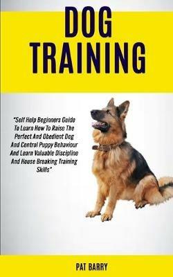 Dog Training: Self Help Beginners Guide To Learn How To Raise The Perfect And Obedient Dog And Control Puppy Behaviour And Learn Valuable Discipline And House Breaking Training Skills Pat Barry - Pat Barry - cover