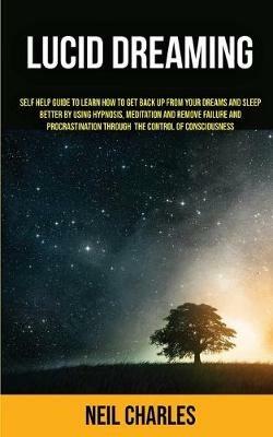 Lucid Dreaming: Self Help Guide to Learn How to Get Back Up From Your Dreams and Sleep Better by Using Hypnosis, Meditation and Remove Failure and Procrastination ... Through the Control of Consciousness - Neil Charles - cover