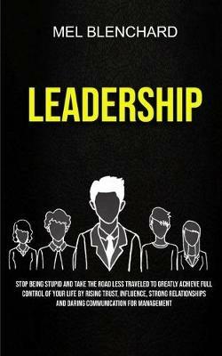 Leadership: Stop Being Stupid And Take The Road Less Traveled To Greatly Achieve Full Control Of Your Life By Rising Trust, Influence, Strong Relationships And Daring Communication For Management - Mel Blenchard - cover
