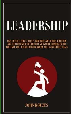 Leadership: Dare To Build Trust, Loyalty, Ownership And Remove Deception And Lead Followers Through Self Motivation, Communication, Influence And Extreme Decision Making Skills And Achieve Goals - John Kouzes - cover