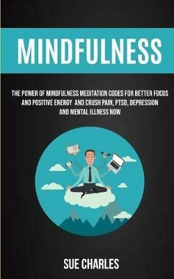 Mindfulness: The Power Of Mindfulness Meditation Codes For Better Focus And Positive Energy And Crush Pain, PTSD, Depression And Mental Illness Now - Sue Charles - cover