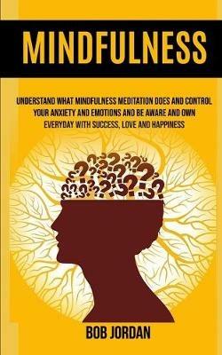 Mindfulness: Understand What Mindfulness Meditation Does And Control Your Anxiety And Emotions And Be Aware And Own Everyday With Success, Love And Happiness - Bob Jordan - cover