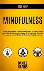 Self Help: Mindfulness: Stress Management Guide for Beginners to Beat Anxiety and Attain Enlightenment, Peace and Happiness Through Conscious, Aware Mind and Meditation Yoga Exercises