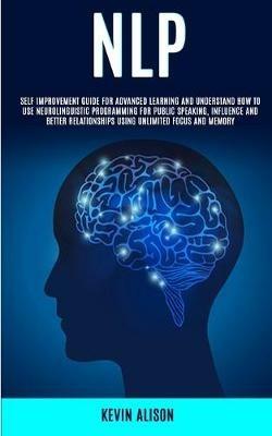 Nlp: Self Improvement Guide for Advanced Learning and Understand How to Use Neurolinguistic Programming for Public Speaking, Influence And Better Relationships Using Unlimited Focus and Memory - Kevin Alison - cover