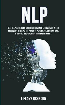 Nlp: Self Help Guide To Be A High Performance Achiever And Attain Success By Utilizing The Power Of Psychology, Affirmations, Hypnosis, Self Talk And Influencing Habits - Tiffany Brendon - cover