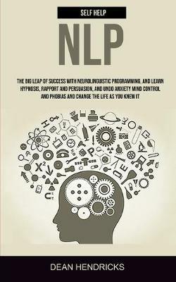 Self Help NLP: Take the Big Leap of Success With Neurolinguistic Programming, and Learn Hypnosis, Rapport and Persuasion, and Undo Anxiety Mind Control and Phobias and Change the Life as You Knew It - Dean Hendricks - cover