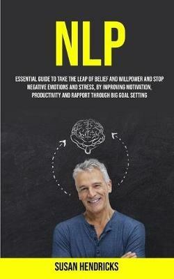 Nlp: Essential Guide to Take the Leap of Belief and Willpower and Stop Negative Emotions and Stress, by Improving Motivation, Productivity and Rapport Through Big Goal Setting - Susan Hendricks - cover