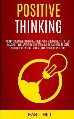 Positive Thinking: Remove Negative Thinking Attitude With Discipline, Self Belief Imaging, Love, Gratitude and Optimism and Achieve Success Through an Unshakeable Mental Psychology Secret - Earl Hill - cover