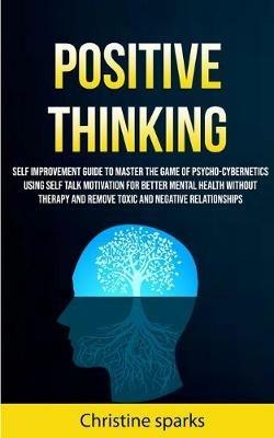 Positive Thinking: Self Improvement Guide To Master The Game Of Psycho-cybernetics Using Self Talk Motivation For Better Mental Health Without Therapy And Remove Toxic And Negative Relationships - Christine Sparks - cover