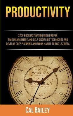 Productivity: Stop Procrastinating With Proper Time Management And Self Discipline Techniques And Develop Deep Planning And Work Habits To End Laziness - Cal Bailey - cover