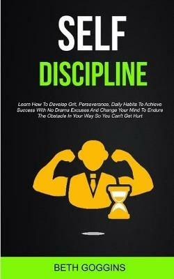 Self Discipline: Learn How To Develop Grit, Perseverance, Daily Habits To Achieve Success With No Drama Excuses And Change Your Mind To Endure The Obstacle In Your Way So You Can't Get Hurt - Beth Goggins - cover