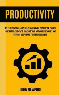 Productivity: Self Help Work Habits For Planning And Organizing To Kick Procrastination With Amazing Time Management Hacks And Develop Deep Spark To Achieve Success - John Newport - cover
