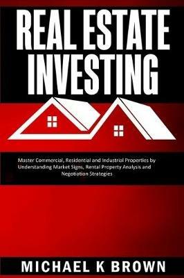 Real Estate Investing: Master Commercial, Residential and Industrial Properties by Understanding Market Signs, Rental Property Analysis and Negotiation Strategies - Michael K Brown - cover