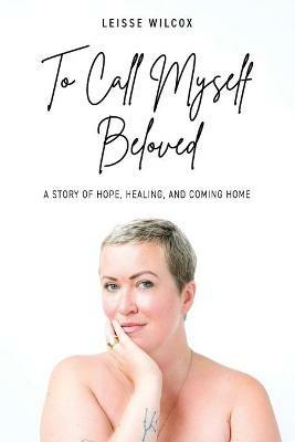 To Call Myself Beloved: A Story of Hope, Healing and Coming Home - Leisse Wilcox - cover