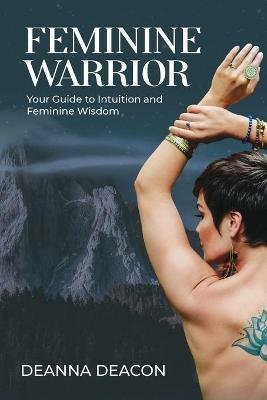 Feminine Warrior: Your Guide to Intuition & Feminine Wisdom - Deanna Deacon - cover