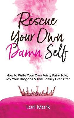 Rescue Your Own Damn Self: How to Write Your Own Feisty Fairytale, Slay Your Dragons, and Live Sassily Ever After - Lori Mork - cover