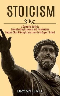 Stoicism: A Complete Guide to Understanding Happiness and Perseverance (Discover Stoic Philosophy and Learn to Be Super Efficient) - Bryan Hall - cover