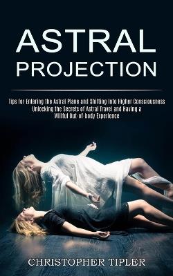 Astral Projection: Unlocking the Secrets of Astral Travel and Having a Willful Out-of-body Experience (Tips for Entering the Astral Plane and Shifting Into Higher Consciousness) - Christopher Tipler - cover