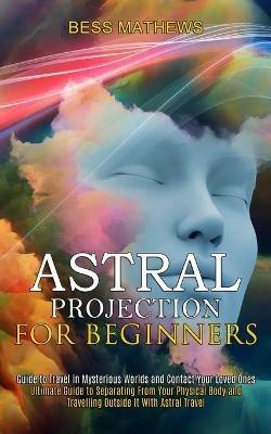 Astral Projection for Beginners: Guide to Travel in Mysterious Worlds and Contact Your Loved Ones (Ultimate Guide to Separating From Your Physical Body and Travelling Outside It With Astral Travel) - Bess Mathews - cover