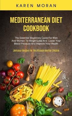 Mediterranean Diet Cookbook: The Essential Beginners Guide For Men And Women To Weight Loss And Lower Your Blood Pressure And Improve Your Health (Delicious Recipes For The Ultimate Healthy Lifestyle) - Karen Moran - cover