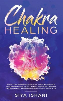 Chakra Healing: A Practical Beginners guide to Self-Healing. Unblock, Awaken and Balance your Chakras. Open your Third Eye through Energy Healing and ancient Kundalini methods - Siya Ishani - cover