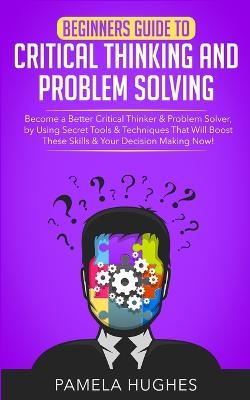 Beginners Guide to Critical Thinking and Problem Solving: Become a Better Critical Thinker & Problem Solver, by Using Secret Tools & Techniques That Will Boost These Skills & Your Decision Making Now! - Pamela Hughes - cover