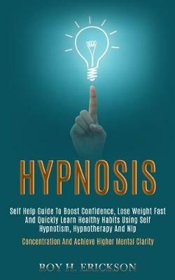 Hypnosis: Self Help Guide to Boost Confidence, Lose Weight Fast and Quickly Learn Healthy Habits Using Self Hypnotism, Hypnotherapy and Nlp (Concentration and Achieve Higher Mental Clarity) - Roy H Erickson - cover