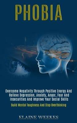Phobia: Overcome Negativity Through Positive Energy and Relieve Depression, Anxiety, Anger, Fear and Insecurities and Improve Your Social Skills (Build Mental Toughness and Stop Overthinking) - Elaine Weekes - cover