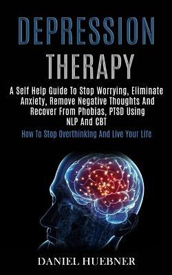 Depression Therapy: A Self Help Guide to Stop Worrying, Eliminate Anxiety, Remove Negative Thoughts and Recover From Phobias, Ptsd Using Nlp and Cbt (How to Stop Overthinking and Live Your Life) - Daniel Huebner - cover