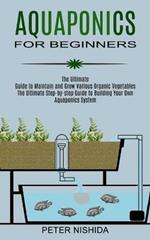 Aquaponics for Beginners: The Ultimate Step-by-step Guide to Building Your Own Aquaponics System (The Ultimate Guide to Maintain and Grow Various Organic Vegetables)