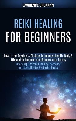 Reiki Healing for Beginners: How to Improve Your Health by Channeling and Strengthening the Chakra Energy (How to Use Crystals & Chakras to Improve Health, Body & Life and to Increase and Balance Your Energy) - Lawrence Brennan - cover
