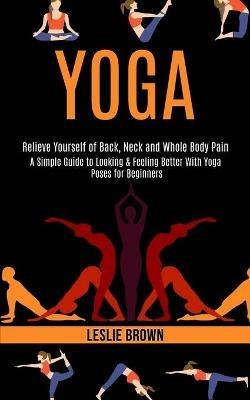 Yoga: A Simple Guide to Looking & Feeling Better With Yoga Poses for Beginners (Relieve Yourself of Back, Neck and Whole Body Pain) - Leslie Brown - cover