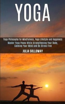 Yoga: Master Yoga Poses While Strengthening Your Body, Calming Your Mind and Be Stress Free (Yoga Philosophy for Mindfulness, Yoga Lifestyle and Happiness) - Julia Solloway - cover
