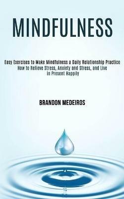 Mindfulness: How to Relieve Stress, Anxiety and Stress, and Live in Present Happily (Easy Exercises to Make Mindfulness a Daily Relationship Practice) - Brandon Medeiros - cover