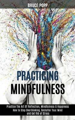 Practicing Mindfulness: How to Stop Overthinking, Declutter Your Mind and Get Rid of Stress (Practice the Art of Reflection, Mindfulness & Happiness) - Bruce Popp - cover