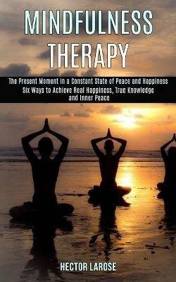 Mindfulness Therapy: Six Ways to Achieve Real Happiness, True Knowledge and Inner Peace (The Present Moment in a Constant State of Peace and Happiness) - Hector Larose - cover