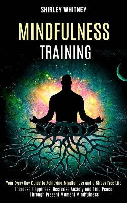 Mindfulness Training: Your Every Day Guide to Achieving Mindfulness and a Stress Free Life (Increase Happiness, Decrease Anxiety and Find Peace Through Present Moment Mindfulness) - Shirley Whitney - cover