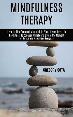 Mindfulness Therapy: Day Rituals to Conquer Anxiety and Live in the Moment of Peace and Happiness Everyday (Live in the Present Moment in Your Everyday Life) - Gregory Cota - cover