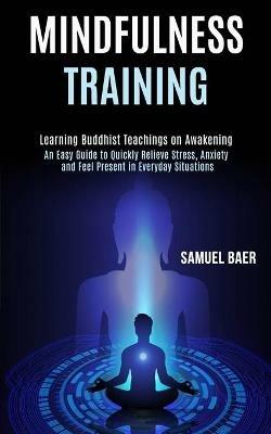 Mindfulness Training: An Easy Guide to Quickly Relieve Stress, Anxiety and Feel Present in Everyday Situations (Learning Buddhist Teachings on Awakening) - Samuel Baer - cover