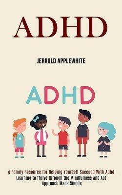 Adhd: Learning to Thrive Through the Mindfulness and Act Approach Made Simple (A Family Resource for Helping Yourself Succeed With Adhd) - Jerrold Applewhite - cover