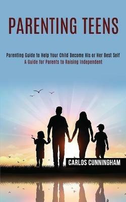 Parenting Teens: Parenting Guide to Help Your Child Become His or Her Best Self (A Guide for Parents to Raising Independent) - Carlos Cunningham - cover